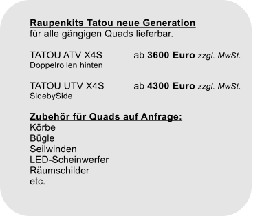 Raupenkits Tatou neue Generationfür alle gängigen Quads lieferbar.TATOU ATV X4S		ab 3600 Euro zzgl. MwSt. Doppelrollen hintenTATOU UTV X4S		ab 4300 Euro zzgl. MwSt.SidebySideZubehör für Quads auf Anfrage:KörbeBügleSeilwindenLED-ScheinwerferRäumschilderetc.
